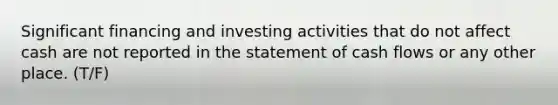 Significant financing and investing activities that do not affect cash are not reported in the statement of cash flows or any other place. (T/F)