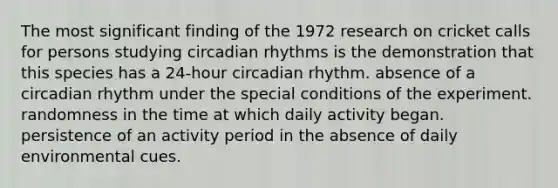 The most significant finding of the 1972 research on cricket calls for persons studying circadian rhythms is the demonstration that this species has a 24-hour circadian rhythm. absence of a circadian rhythm under the special conditions of the experiment. randomness in the time at which daily activity began. persistence of an activity period in the absence of daily environmental cues.