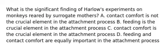 What is the significant finding of Harlow's experiments on monkeys reared by surrogate mothers? A. contact comfort is not the crucial element in the attachment process B. feeding is the crucial element in the attachment process C. contact comfort is the crucial element in the attachment process D. feeding and contact comfort are equally important in the attachment process