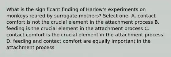 What is the significant finding of Harlow's experiments on monkeys reared by surrogate mothers? Select one: A. contact comfort is not the crucial element in the attachment process B. feeding is the crucial element in the attachment process C. contact comfort is the crucial element in the attachment process D. feeding and contact comfort are equally important in the attachment process