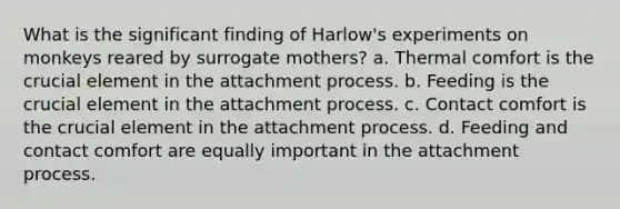 What is the significant finding of Harlow's experiments on monkeys reared by surrogate mothers? a. Thermal comfort is the crucial element in the attachment process. b. Feeding is the crucial element in the attachment process. c. Contact comfort is the crucial element in the attachment process. d. Feeding and contact comfort are equally important in the attachment process.