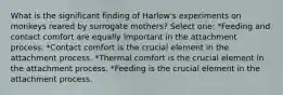 What is the significant finding of Harlow's experiments on monkeys reared by surrogate mothers? Select one: *Feeding and contact comfort are equally important in the attachment process. *Contact comfort is the crucial element in the attachment process. *Thermal comfort is the crucial element in the attachment process. *Feeding is the crucial element in the attachment process.