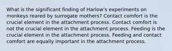 What is the significant finding of Harlow's experiments on monkeys reared by surrogate mothers? Contact comfort is the crucial element in the attachment process. Contact comfort is not the crucial element in the attachment process. Feeding is the crucial element in the attachment process. Feeding and contact comfort are equally important in the attachment process.