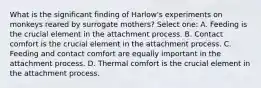 What is the significant finding of Harlow's experiments on monkeys reared by surrogate mothers? Select one: A. Feeding is the crucial element in the attachment process. B. Contact comfort is the crucial element in the attachment process. C. Feeding and contact comfort are equally important in the attachment process. D. Thermal comfort is the crucial element in the attachment process.