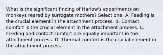 What is the significant finding of Harlow's experiments on monkeys reared by surrogate mothers? Select one: A. Feeding is the crucial element in the attachment process. B. Contact comfort is the crucial element in the attachment process. C. Feeding and contact comfort are equally important in the attachment process. D. Thermal comfort is the crucial element in the attachment process.