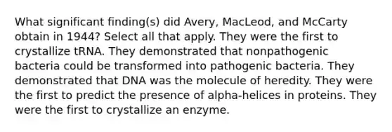 What significant finding(s) did Avery, MacLeod, and McCarty obtain in 1944? Select all that apply. They were the first to crystallize tRNA. They demonstrated that nonpathogenic bacteria could be transformed into pathogenic bacteria. They demonstrated that DNA was the molecule of heredity. They were the first to predict the presence of alpha-helices in proteins. They were the first to crystallize an enzyme.