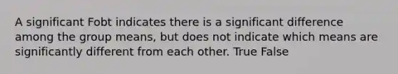 A significant Fobt indicates there is a significant difference among the group means, but does not indicate which means are significantly different from each other. True False