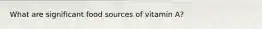 What are significant food sources of vitamin A?