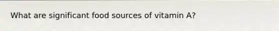 What are significant food sources of vitamin A?