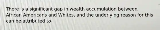 There is a significant gap in wealth accumulation between African Americans and Whites, and the underlying reason for this can be attributed to