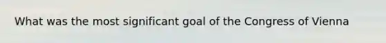 What was the most significant goal of the Congress of Vienna