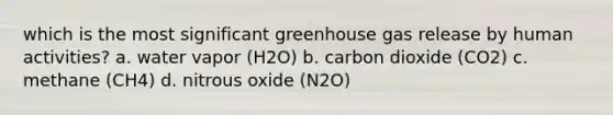 which is the most significant greenhouse gas release by human activities? a. water vapor (H2O) b. carbon dioxide (CO2) c. methane (CH4) d. nitrous oxide (N2O)