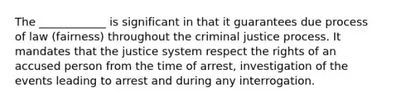 The ____________ is significant in that it guarantees due process of law (fairness) throughout the criminal justice process. It mandates that the justice system respect the rights of an accused person from the time of arrest, investigation of the events leading to arrest and during any interrogation.