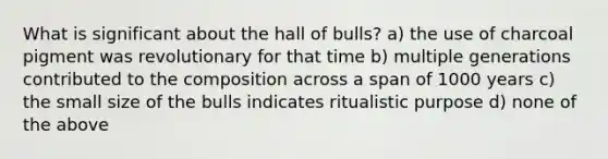 What is significant about the hall of bulls? a) the use of charcoal pigment was revolutionary for that time b) multiple generations contributed to the composition across a span of 1000 years c) the small size of the bulls indicates ritualistic purpose d) none of the above