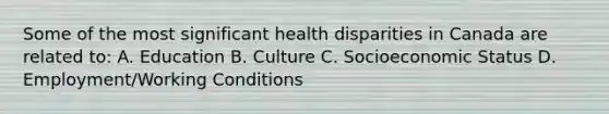 Some of the most significant health disparities in Canada are related to: A. Education B. Culture C. Socioeconomic Status D. Employment/Working Conditions