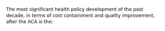 The most significant health policy development of the past decade, in terms of cost containment and quality improvement, after the ACA is the: