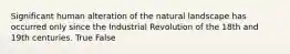 Significant human alteration of the natural landscape has occurred only since the Industrial Revolution of the 18th and 19th centuries. True False