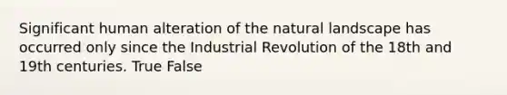 Significant human alteration of the natural landscape has occurred only since the Industrial Revolution of the 18th and 19th centuries. True False