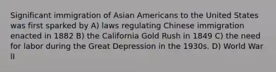 Significant immigration of Asian Americans to the United States was first sparked by A) laws regulating Chinese immigration enacted in 1882 B) the California Gold Rush in 1849 C) the need for labor during the Great Depression in the 1930s. D) World War lI