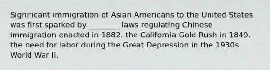 Significant immigration of <a href='https://www.questionai.com/knowledge/kwuWh8Kr2I-asian-americans' class='anchor-knowledge'>asian americans</a> to the United States was first sparked by ________ laws regulating Chinese immigration enacted in 1882. the California Gold Rush in 1849. the need for labor during the Great Depression in the 1930s. World War II.