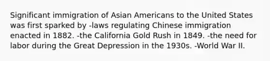 Significant immigration of Asian Americans to the United States was first sparked by -laws regulating Chinese immigration enacted in 1882. -the California Gold Rush in 1849. -the need for labor during the Great Depression in the 1930s. -World War II.