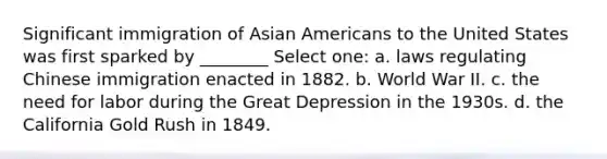 Significant immigration of Asian Americans to the United States was first sparked by ________ Select one: a. laws regulating Chinese immigration enacted in 1882. b. World War II. c. the need for labor during the Great Depression in the 1930s. d. the California Gold Rush in 1849.