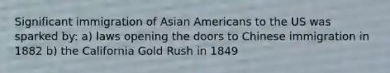 Significant immigration of Asian Americans to the US was sparked by: a) laws opening the doors to Chinese immigration in 1882 b) the California Gold Rush in 1849