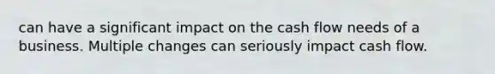 can have a significant impact on the cash flow needs of a business. Multiple changes can seriously impact cash flow.