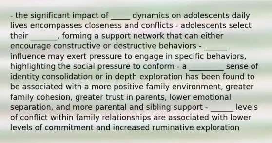 - the significant impact of _____ dynamics on adolescents daily lives encompasses closeness and conflicts - adolescents select their _______, forming a support network that can either encourage constructive or destructive behaviors - ______ influence may exert pressure to engage in specific behaviors, highlighting the social pressure to conform - a _________ sense of identity consolidation or in depth exploration has been found to be associated with a more positive family environment, greater family cohesion, greater trust in parents, lower emotional separation, and more parental and sibling support - ______ levels of conflict within family relationships are associated with lower levels of commitment and increased ruminative exploration