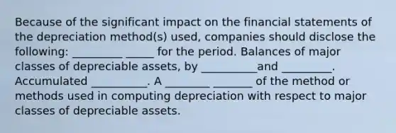 Because of the significant impact on the financial statements of the depreciation method(s) used, companies should disclose the following: _________ _____ for the period. Balances of major classes of depreciable assets, by __________and _________. Accumulated __________. A ________ _______ of the method or methods used in computing depreciation with respect to major classes of depreciable assets.