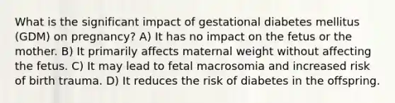 What is the significant impact of gestational diabetes mellitus (GDM) on pregnancy? A) It has no impact on the fetus or the mother. B) It primarily affects maternal weight without affecting the fetus. C) It may lead to fetal macrosomia and increased risk of birth trauma. D) It reduces the risk of diabetes in the offspring.