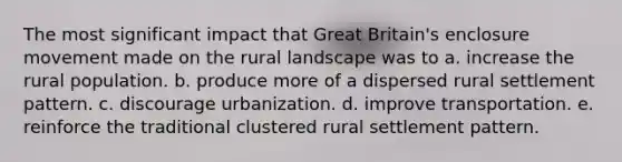 The most significant impact that Great Britain's enclosure movement made on the rural landscape was to a. increase the rural population. b. produce more of a dispersed rural settlement pattern. c. discourage urbanization. d. improve transportation. e. reinforce the traditional clustered rural settlement pattern.