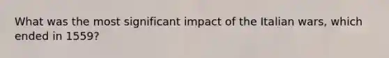 What was the most significant impact of the Italian wars, which ended in 1559?