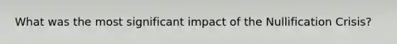 What was the most significant impact of the Nullification Crisis?