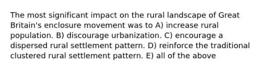 The most significant impact on the rural landscape of Great Britain's enclosure movement was to A) increase rural population. B) discourage urbanization. C) encourage a dispersed rural settlement pattern. D) reinforce the traditional clustered rural settlement pattern. E) all of the above