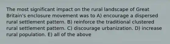 The most significant impact on the rural landscape of Great Britain's enclosure movement was to A) encourage a dispersed rural settlement pattern. B) reinforce the traditional clustered rural settlement pattern. C) discourage urbanization. D) increase rural population. E) all of the above