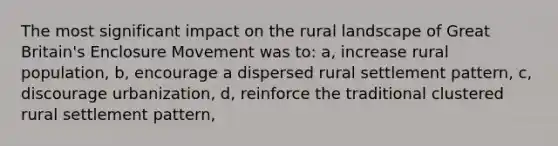 The most significant impact on the rural landscape of Great Britain's Enclosure Movement was to: a, increase rural population, b, encourage a dispersed rural settlement pattern, c, discourage urbanization, d, reinforce the traditional clustered rural settlement pattern,