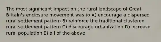 The most significant impact on the rural landscape of Great Britain's enclosure movement was to A) encourage a dispersed rural settlement pattern B) reinforce the traditional clustered rural settlement pattern C) discourage urbanization D) increase rural population E) all of the above