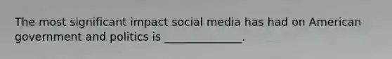 The most significant impact social media has had on American government and politics is ______________.