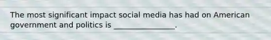 The most significant impact social media has had on American government and politics is ________________.