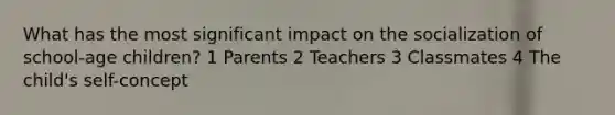 What has the most significant impact on the socialization of school-age children? 1 Parents 2 Teachers 3 Classmates 4 The child's self-concept