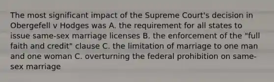 The most significant impact of the Supreme Court's decision in Obergefell v Hodges was A. the requirement for all states to issue same-sex marriage licenses B. the enforcement of the "full faith and credit" clause C. the limitation of marriage to one man and one woman C. overturning the federal prohibition on same-sex marriage