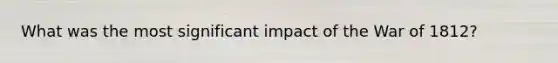 What was the most significant impact of the War of 1812?