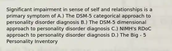 Significant impairment in sense of self and relationships is a primary symptom of A.) The DSM-5 categorical approach to personality disorder diagnosis B.) The DSM-5 dimensional approach to personality disorder diagnosis C.) NIMH's RDoC approach to personality disorder diagnosis D.) The Big - 5 Personality Inventory