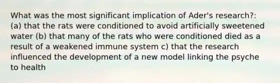 What was the most significant implication of Ader's research?: (a) that the rats were conditioned to avoid artificially sweetened water (b) that many of the rats who were conditioned died as a result of a weakened immune system c) that the research influenced the development of a new model linking the psyche to health