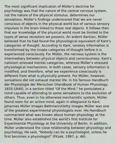 The most significant implication of Müller's doctrine for psychology was that the nature of the central nervous system, not the nature of the physical stimulus, determines our sensations. Müller's findings underscored that we are never conscious of objects in the physical world but of various sensory impulses in the brain linked to those real objects. It follows then that our knowledge of the physical world must be limited to the types of sense receptors we possess. An ardent Kantian, Müller believed that he had found the physiological equivalent of Kant's categories of thought. According to Kant, sensory information is transformed by the innate categories of thought before it is experienced consciously. For Müller, the nervous system is the intermediary between physical objects and consciousness. Kant's nativism stressed mental categories, whereas Müller's stressed physiological mechanisms. In both cases, sensory information is modified, and therefore, what we experience consciously is different from what is physically present. For Müller, however, sensations did not exhaust mental life. In his famous Handbuch der Physiologie der Menschen (Handbook of Human Physiology, 1833-1840), in a section titled "Of the Mind," he postulated a mind capable of attending to some sensations to the exclusion of others. Thus, even in his otherwise mechanistic system, Müller found room for an active mind, again in allegiance to Kant. Johannes Müller Images Bettmann/Getty Images Müller was one of the greatest experimental physiologists ever. His Handbuch summarized what was known about human physiology at the time. Müller also established the world's first Institute for Experimental Physiology at the University of Berlin. In addition, Müller understood the close relationship between physiology and psychology. He said, "Nobody can be a psychologist, unless he first becomes a physiologist" (Fitzek, 1997, p. 46).