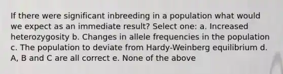 If there were significant inbreeding in a population what would we expect as an immediate result? Select one: a. Increased heterozygosity b. Changes in allele frequencies in the population c. The population to deviate from Hardy-Weinberg equilibrium d. A, B and C are all correct e. None of the above