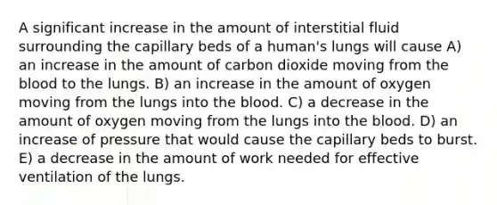 A significant increase in the amount of interstitial fluid surrounding the capillary beds of a human's lungs will cause A) an increase in the amount of carbon dioxide moving from the blood to the lungs. B) an increase in the amount of oxygen moving from the lungs into the blood. C) a decrease in the amount of oxygen moving from the lungs into the blood. D) an increase of pressure that would cause the capillary beds to burst. E) a decrease in the amount of work needed for effective ventilation of the lungs.