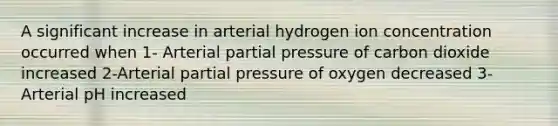 A significant increase in arterial hydrogen ion concentration occurred when 1- Arterial partial pressure of carbon dioxide increased 2-Arterial partial pressure of oxygen decreased 3- Arterial pH increased