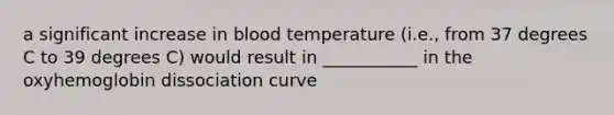 a significant increase in blood temperature (i.e., from 37 degrees C to 39 degrees C) would result in ___________ in the oxyhemoglobin dissociation curve